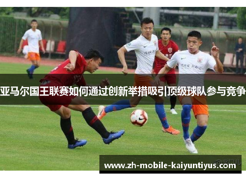 亚马尔国王联赛如何通过创新举措吸引顶级球队参与竞争