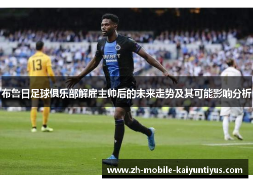 布鲁日足球俱乐部解雇主帅后的未来走势及其可能影响分析