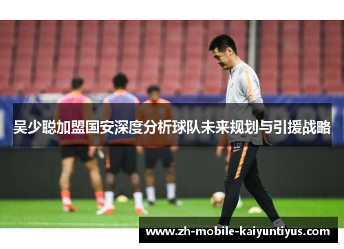 吴少聪加盟国安深度分析球队未来规划与引援战略