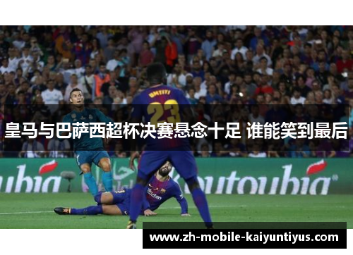 皇马与巴萨西超杯决赛悬念十足 谁能笑到最后