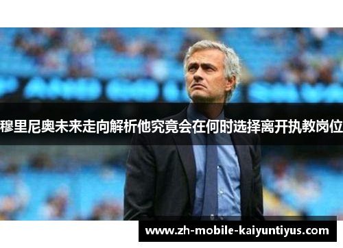 穆里尼奥未来走向解析他究竟会在何时选择离开执教岗位