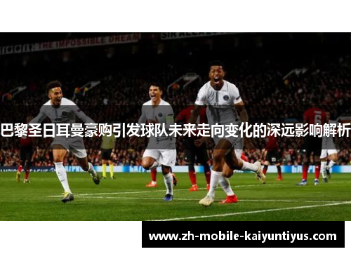 巴黎圣日耳曼豪购引发球队未来走向变化的深远影响解析