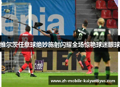 维尔茨任意球绝妙施射闪耀全场惊艳球迷眼球